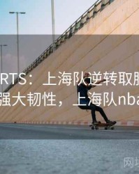 MKSPORTS：上海队逆转取胜，展现强大韧性，上海队nba