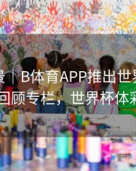 赛事全景｜B体育APP推出世界杯经典赛事回顾专栏，世界杯体彩app