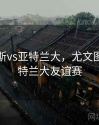 尤文图斯vs亚特兰大，尤文图斯vs亚特兰大友谊赛