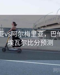 巴伦西亚vs阿尔梅里亚，巴伦西亚vs埃瓦尔比分预测