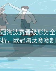 B体育欧冠淘汰赛晋级形势全梳理 - 赛事解析，欧冠淘汰赛赛制规则
