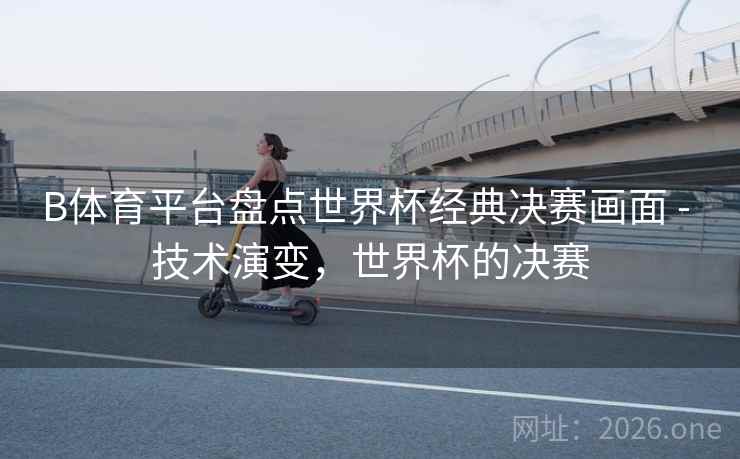 B体育平台盘点世界杯经典决赛画面 - 技术演变，世界杯的决赛