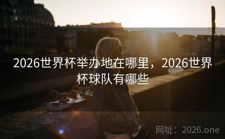 2026世界杯举办地在哪里，2026世界杯球队有哪些