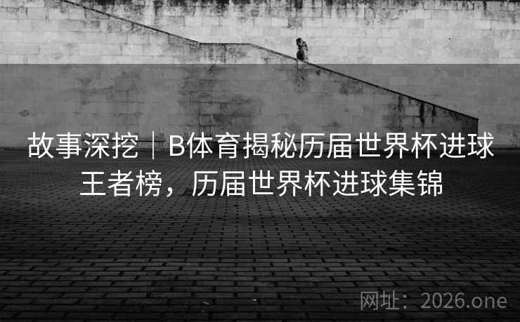 故事深挖｜B体育揭秘历届世界杯进球王者榜，历届世界杯进球集锦