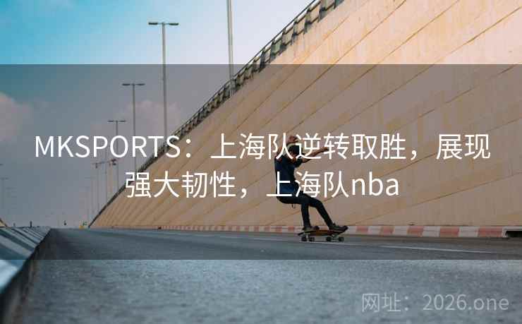 MKSPORTS：上海队逆转取胜，展现强大韧性，上海队nba