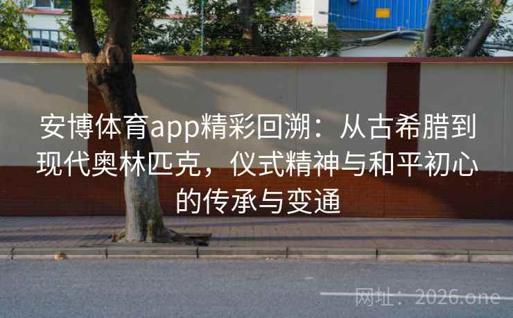 安博体育app精彩回溯：从古希腊到现代奥林匹克，仪式精神与和平初心的传承与变通