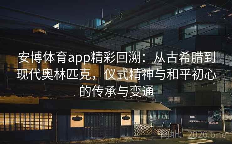 安博体育app精彩回溯：从古希腊到现代奥林匹克，仪式精神与和平初心的传承与变通