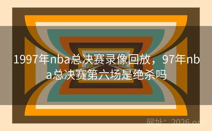 1997年nba总决赛录像回放，97年nba总决赛第六场是绝杀吗