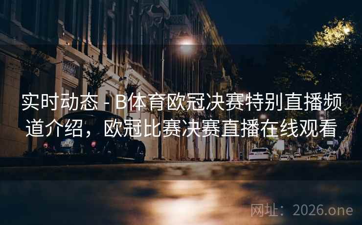 实时动态 - B体育欧冠决赛特别直播频道介绍，欧冠比赛决赛直播在线观看