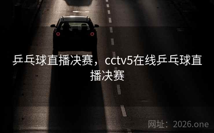 乒乓球直播决赛，cctv5在线乒乓球直播决赛
