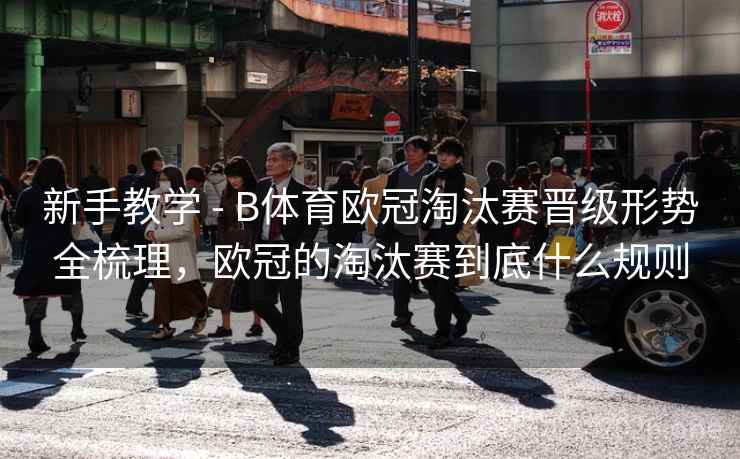 新手教学 - B体育欧冠淘汰赛晋级形势全梳理，欧冠的淘汰赛到底什么规则