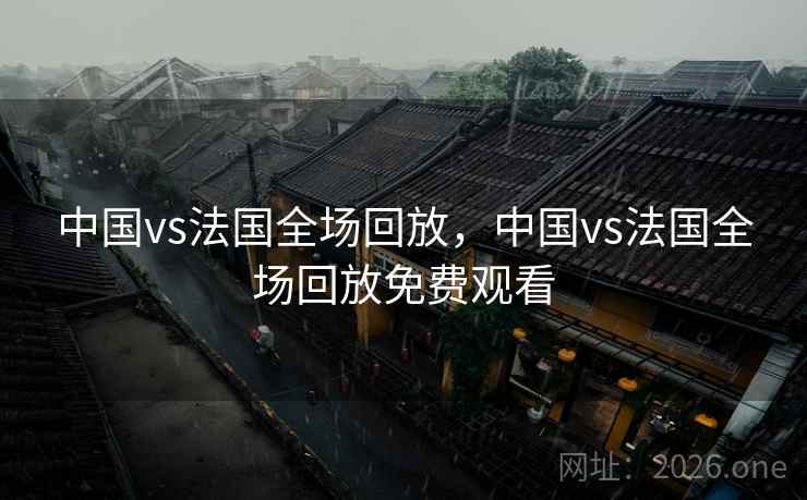 中国vs法国全场回放，中国vs法国全场回放免费观看