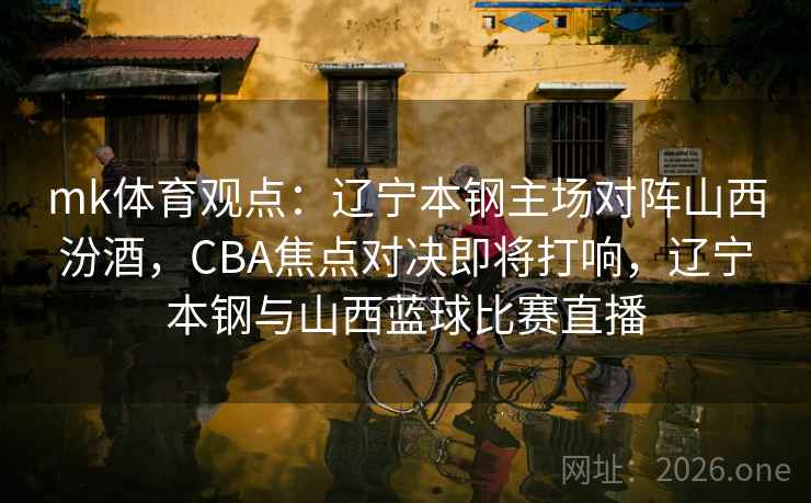 mk体育观点：辽宁本钢主场对阵山西汾酒，CBA焦点对决即将打响，辽宁本钢与山西蓝球比赛直播