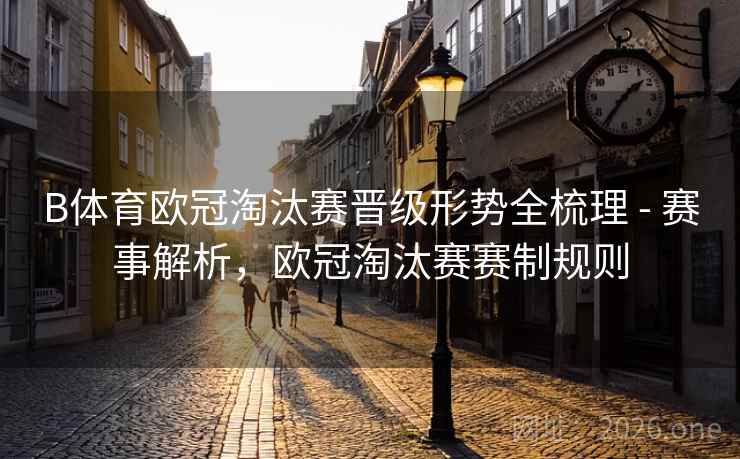 B体育欧冠淘汰赛晋级形势全梳理 - 赛事解析，欧冠淘汰赛赛制规则