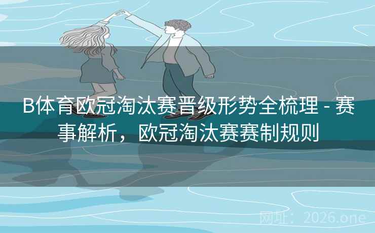 B体育欧冠淘汰赛晋级形势全梳理 - 赛事解析，欧冠淘汰赛赛制规则