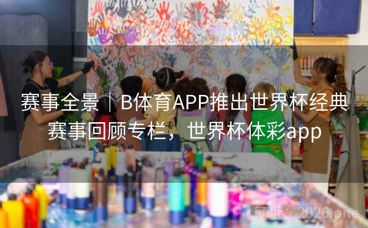 赛事全景｜B体育APP推出世界杯经典赛事回顾专栏，世界杯体彩app