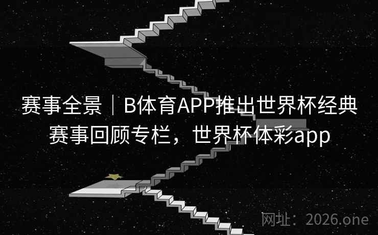 赛事全景｜B体育APP推出世界杯经典赛事回顾专栏，世界杯体彩app