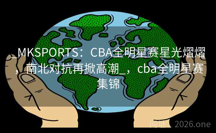 _MKSPORTS：CBA全明星赛星光熠熠，南北对抗再掀高潮_，cba全明星赛集锦