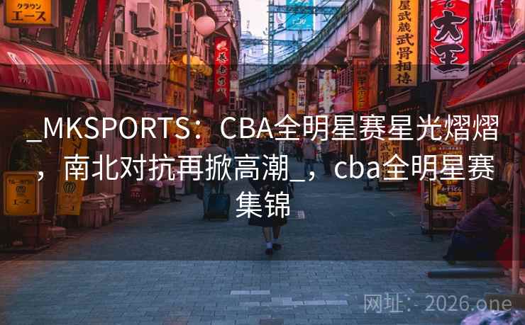_MKSPORTS：CBA全明星赛星光熠熠，南北对抗再掀高潮_，cba全明星赛集锦