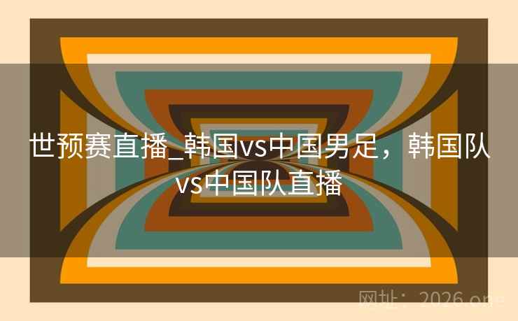 世预赛直播_韩国vs中国男足，韩国队vs中国队直播