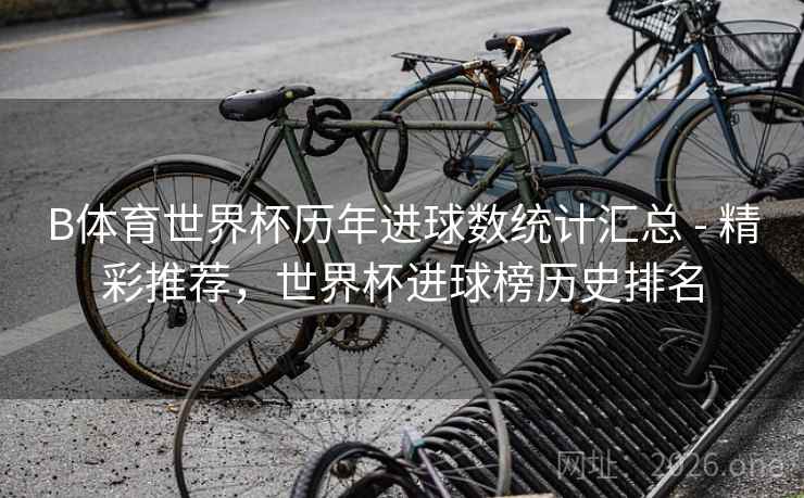 B体育世界杯历年进球数统计汇总 - 精彩推荐，世界杯进球榜历史排名
