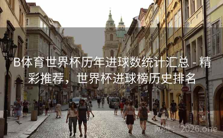 B体育世界杯历年进球数统计汇总 - 精彩推荐，世界杯进球榜历史排名