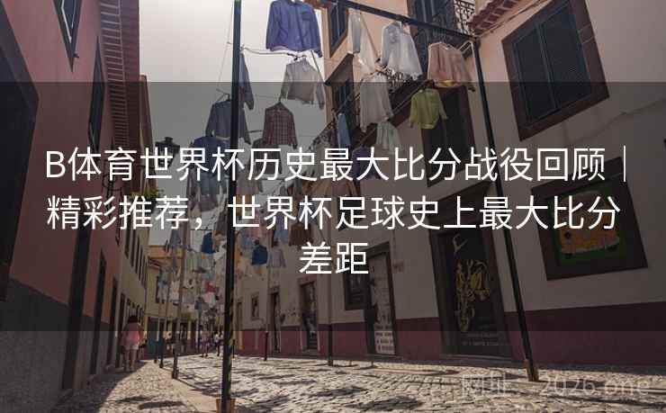 B体育世界杯历史最大比分战役回顾｜精彩推荐，世界杯足球史上最大比分差距