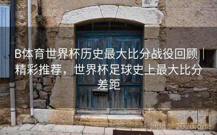B体育世界杯历史最大比分战役回顾｜精彩推荐，世界杯足球史上最大比分差距