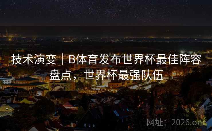 技术演变｜B体育发布世界杯最佳阵容盘点，世界杯最强队伍