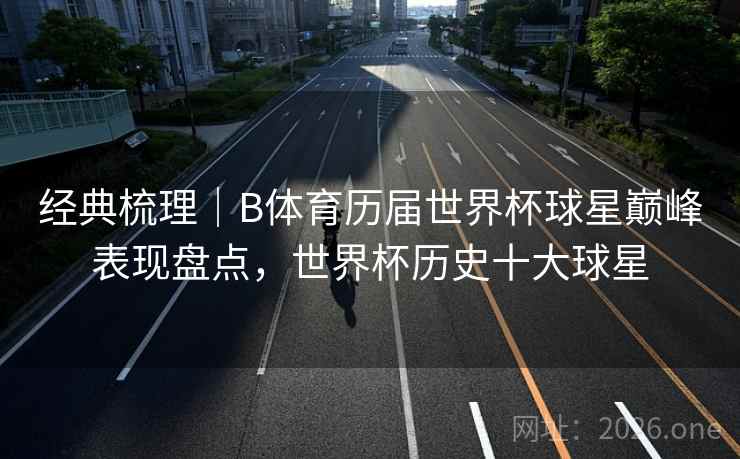 经典梳理｜B体育历届世界杯球星巅峰表现盘点，世界杯历史十大球星