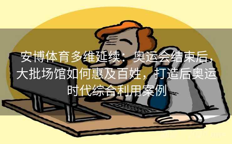 安博体育多维延续：奥运会结束后，大批场馆如何惠及百姓，打造后奥运时代综合利用案例