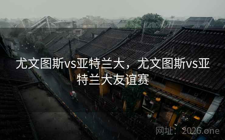 尤文图斯vs亚特兰大，尤文图斯vs亚特兰大友谊赛