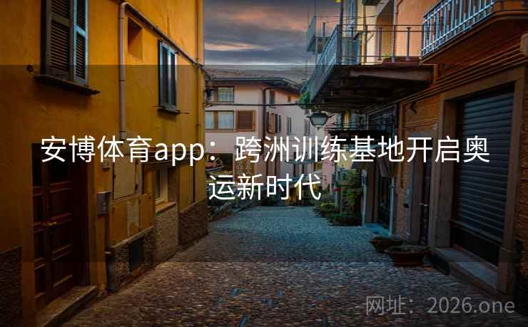 安博体育app：跨洲训练基地开启奥运新时代