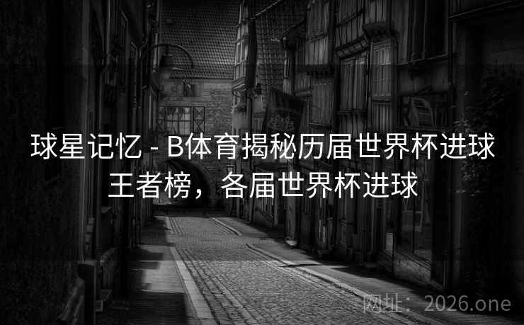 球星记忆 - B体育揭秘历届世界杯进球王者榜，各届世界杯进球
