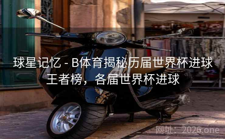 球星记忆 - B体育揭秘历届世界杯进球王者榜，各届世界杯进球